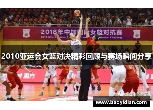 2010亚运会女篮对决精彩回顾与赛场瞬间分享